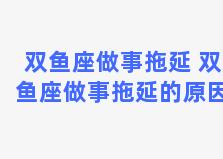 双鱼座做事拖延 双鱼座做事拖延的原因